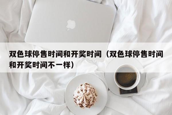 双色球停售时间和开奖时间（双色球停售时间和开奖时间不一样）