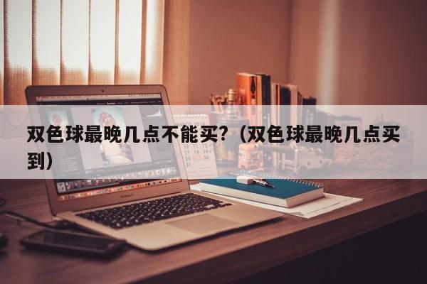 双色球最晚几点不能买?（双色球最晚几点买到）
