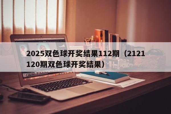 2025双色球开奖结果112期（2121120期双色球开奖结果）