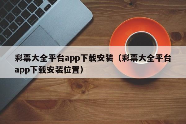 彩票大全平台app下载安装（彩票大全平台app下载安装位置）