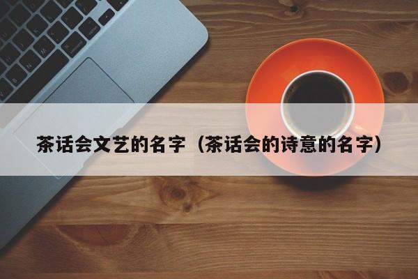 茶话会文艺的名字（茶话会的诗意的名字）