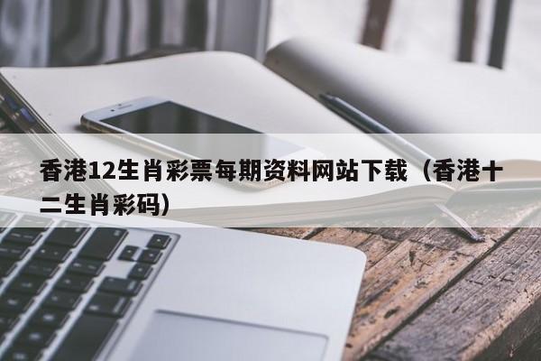香港12生肖彩票每期资料网站下载（香港十二生肖彩码）